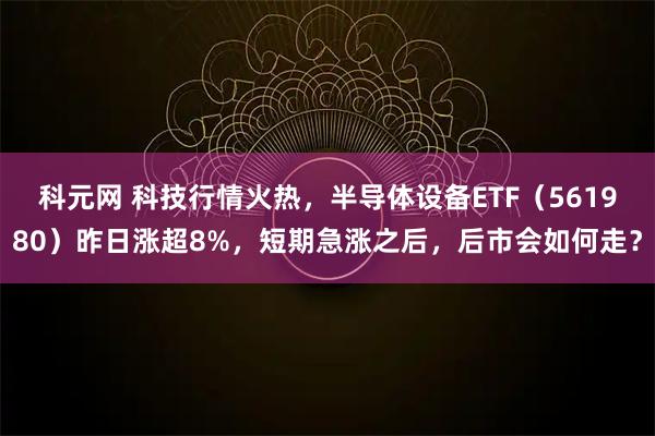 科元网 科技行情火热，半导体设备ETF（561980）昨日涨超8%，短期急涨之后，后市会如何走？
