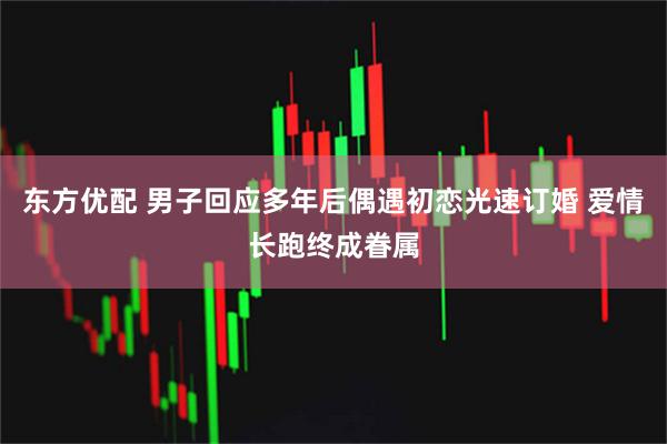 东方优配 男子回应多年后偶遇初恋光速订婚 爱情长跑终成眷属