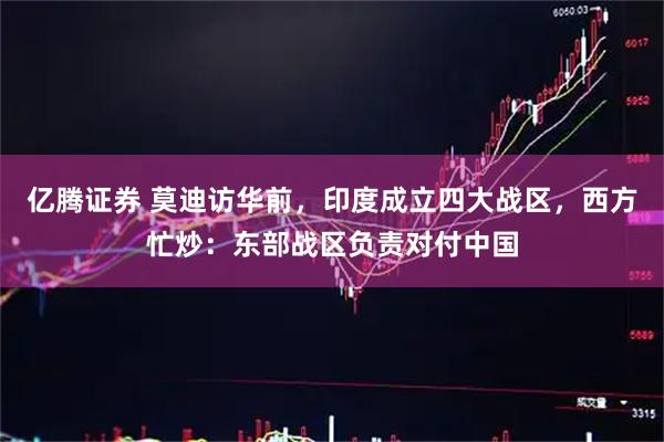 亿腾证券 莫迪访华前，印度成立四大战区，西方忙炒：东部战区负责对付中国