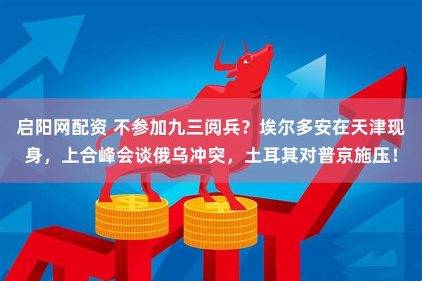 启阳网配资 不参加九三阅兵？埃尔多安在天津现身，上合峰会谈俄乌冲突，土耳其对普京施压！