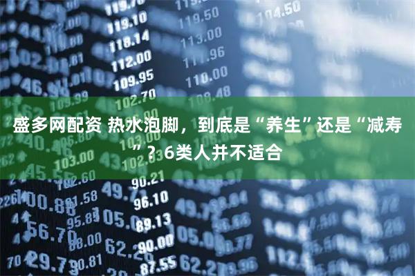 盛多网配资 热水泡脚，到底是“养生”还是“减寿”？6类人并不适合