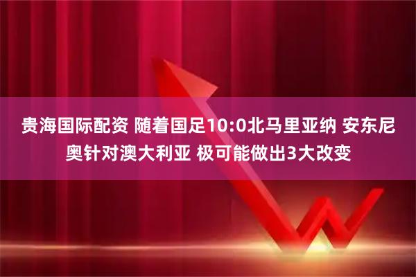 贵海国际配资 随着国足10:0北马里亚纳 安东尼奥针对澳大利亚 极可能做出3大改变