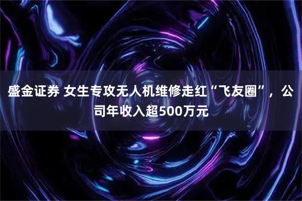 盛金证券 女生专攻无人机维修走红“飞友圈”，公司年收入超500万元