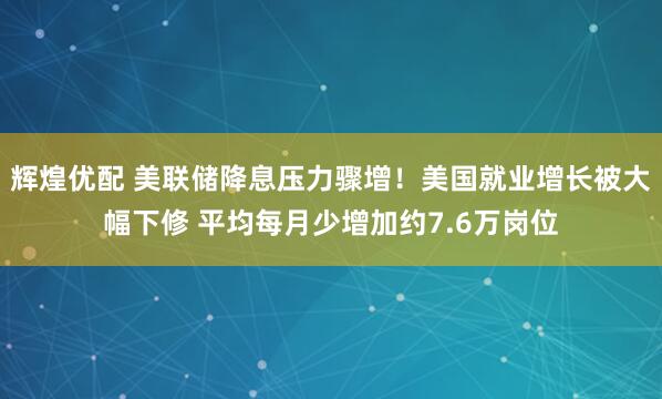 辉煌优配 美联储降息压力骤增！美国就业增长被大幅下修 平均每月少增加约7.6万岗位