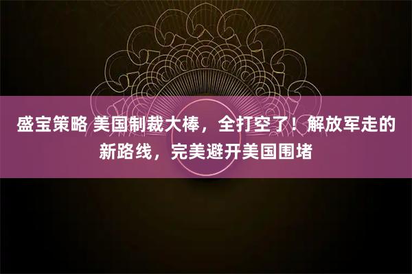 盛宝策略 美国制裁大棒，全打空了！解放军走的新路线，完美避开美国围堵