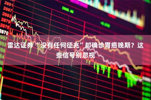 雷达证券 “没有任何征兆”却确诊胃癌晚期？这些信号别忽视
