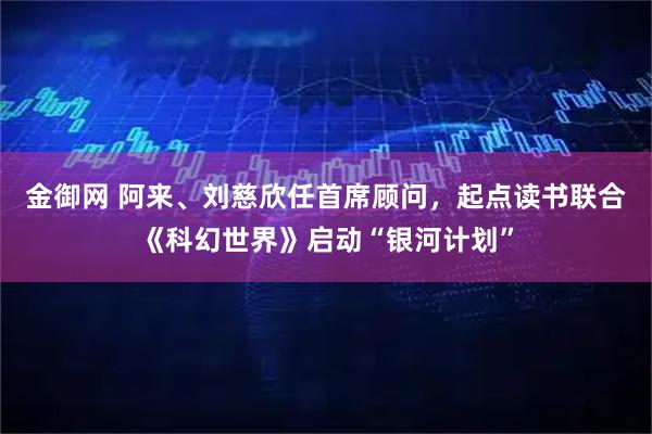 金御网 阿来、刘慈欣任首席顾问，起点读书联合《科幻世界》启动“银河计划”
