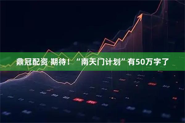 鼎冠配资 期待！“南天门计划”有50万字了