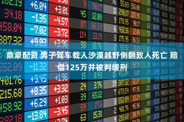 鼎豪配资 男子驾车载人沙漠越野侧翻致人死亡 赔偿125万并被判缓刑