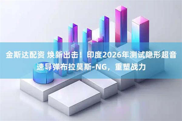 金斯达配资 焕新出击！印度2026年测试隐形超音速导弹布拉莫斯-NG，重塑战力