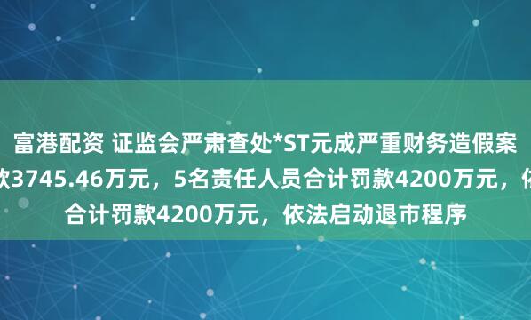 富港配资 证监会严肃查处*ST元成严重财务造假案件：上市公司罚款3745.46万元，5名责任人员合计罚款4200万元，依法启动退市程序