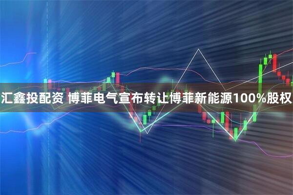 汇鑫投配资 博菲电气宣布转让博菲新能源100%股权