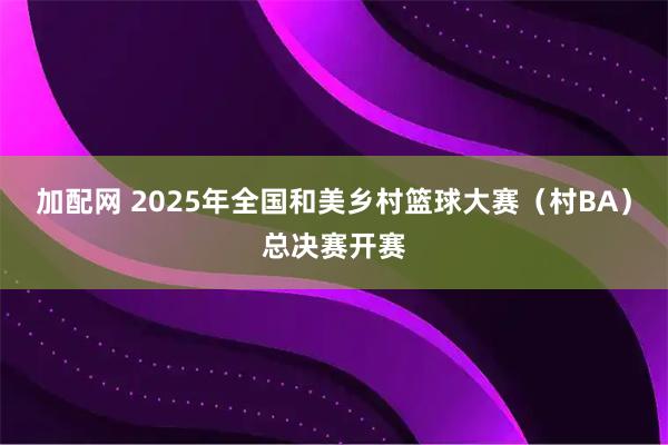 加配网 2025年全国和美乡村篮球大赛（村BA）总决赛开赛