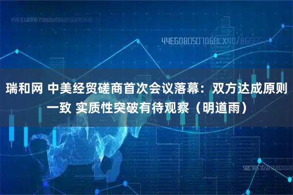 瑞和网 中美经贸磋商首次会议落幕：双方达成原则一致 实质性突破有待观察（明道雨）