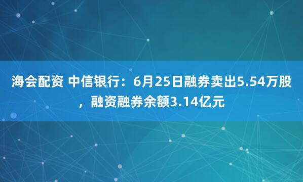 海会配资 中信银行：6月25日融券卖出5.54万股，融资融券余额3.14亿元