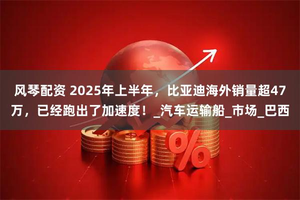 风琴配资 2025年上半年，比亚迪海外销量超47万，已经跑出了加速度！_汽车运输船_市场_巴西