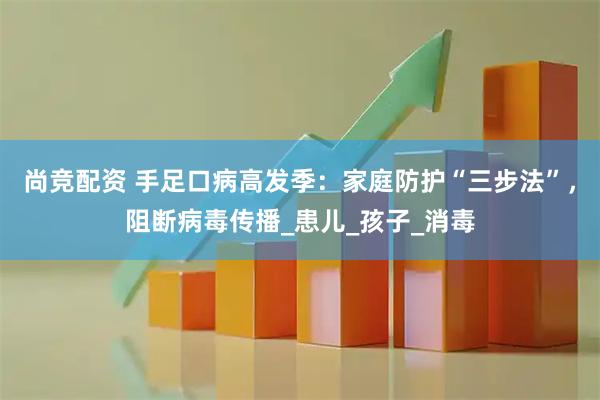 尚竞配资 手足口病高发季：家庭防护“三步法”，阻断病毒传播_患儿_孩子_消毒