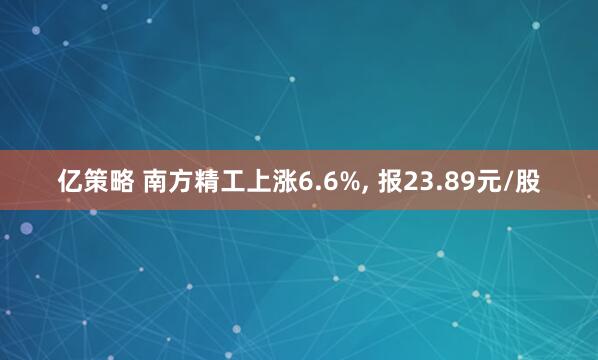 亿策略 南方精工上涨6.6%, 报23.89元/股