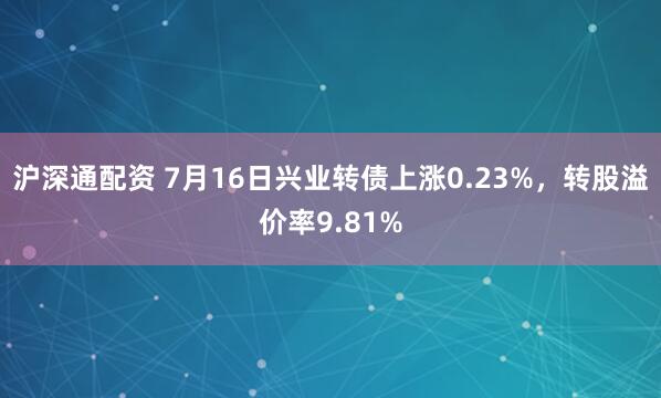 沪深通配资 7月16日兴业转债上涨0.23%,转股溢价率9.81%