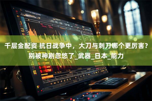 千层金配资 抗日战争中,大刀与刺刀哪个更厉害?别被神剧忽悠了_武器_日本_能力