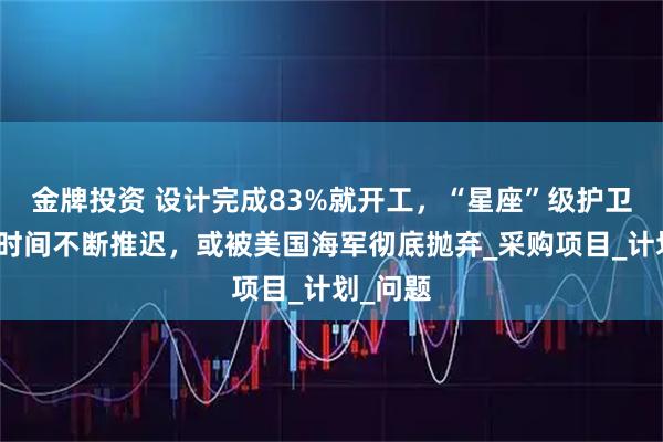 金牌投资 设计完成83%就开工，“星座”级护卫舰完工时间不断推迟，或被美国海军彻底抛弃_采购项目_计划_问题