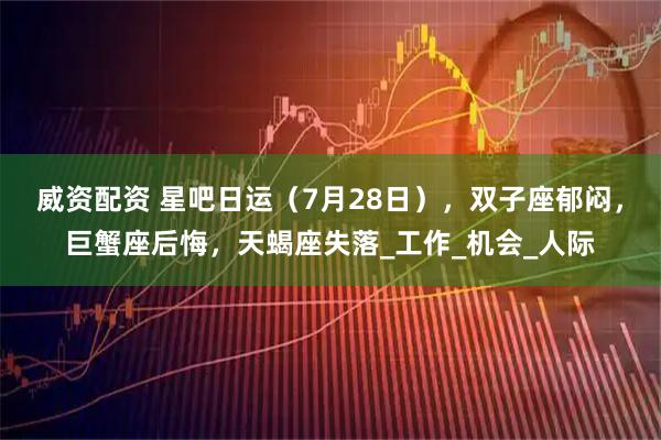 威资配资 星吧日运（7月28日），双子座郁闷，巨蟹座后悔，天蝎座失落_工作_机会_人际