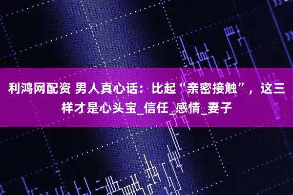 利鸿网配资 男人真心话：比起“亲密接触”，这三样才是心头宝_信任_感情_妻子