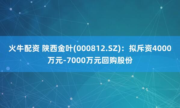 火牛配资 陕西金叶(000812.SZ)：拟斥资4000万元-7000万元回购股份