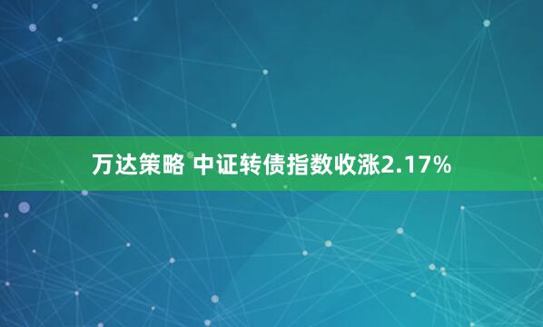 万达策略 中证转债指数收涨2.17%