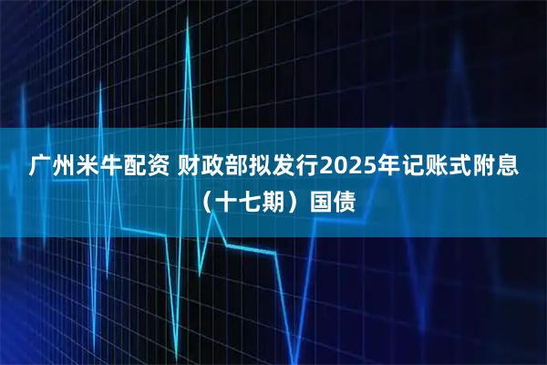 广州米牛配资 财政部拟发行2025年记账式附息（十七期）国债