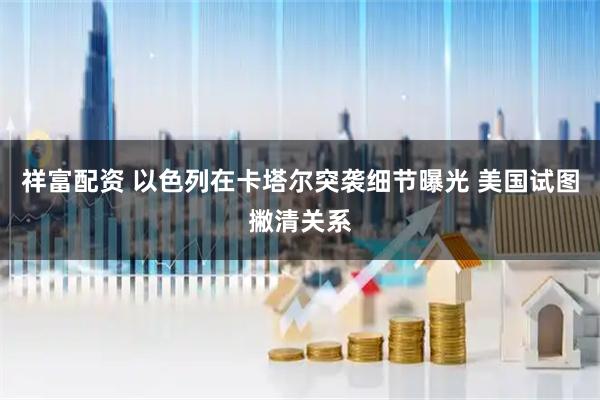 祥富配资 以色列在卡塔尔突袭细节曝光 美国试图撇清关系