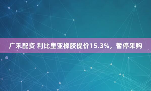 广禾配资 利比里亚橡胶提价15.3%，暂停采购